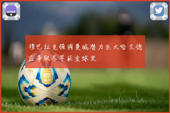 穆巴拉克强调曼城潜力巨大哈兰德应争取尽早获金球奖
