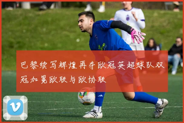 巴黎续写辉煌再夺欧冠英超球队双冠加冕欧联与欧协联
