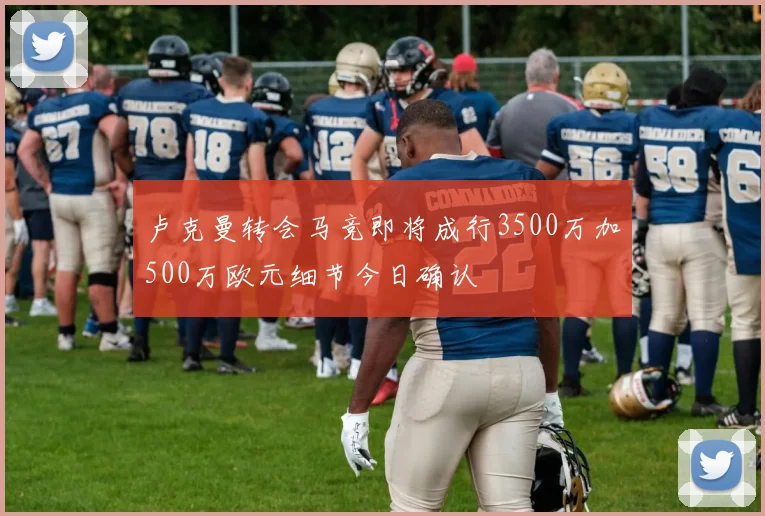 卢克曼转会马竞即将成行3500万加500万欧元细节今日确认