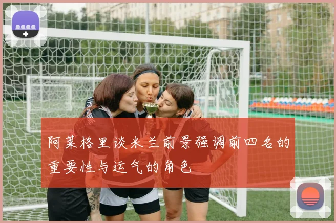 阿莱格里谈米兰前景强调前四名的重要性与运气的角色