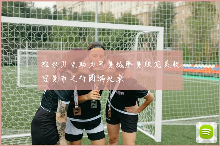 维尔贝克助力平曼城胜曼联完美收官曼市之行圆满结束