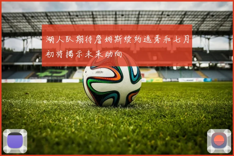 湖人队期待詹姆斯续约选秀和七月初将揭示未来动向