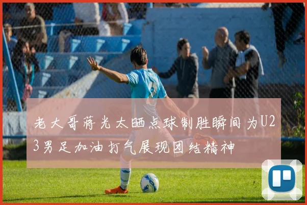 老大哥蒋光太晒点球制胜瞬间为U23男足加油打气展现团结精神