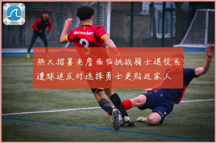 热火招募老詹面临挑战骑士退役或遭球迷反对选择勇士更贴近家人