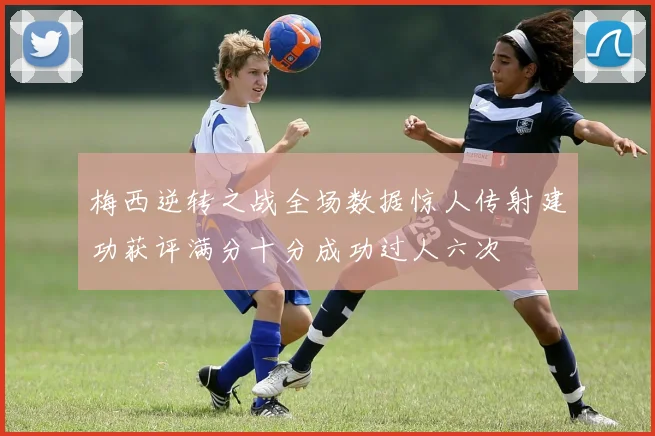 梅西逆转之战全场数据惊人传射建功获评满分十分成功过人六次