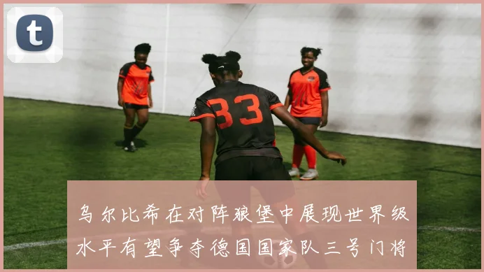乌尔比希在对阵狼堡中展现世界级水平有望争夺德国国家队三号门将位置