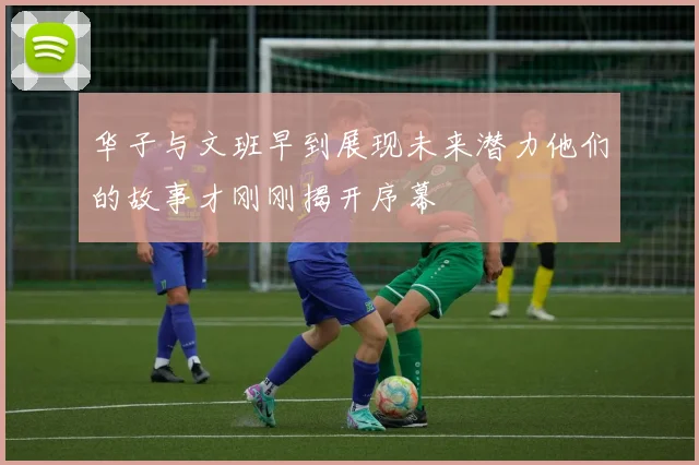 华子与文班早到展现未来潜力他们的故事才刚刚揭开序幕