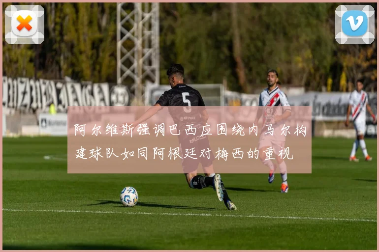 阿尔维斯强调巴西应围绕内马尔构建球队如同阿根廷对梅西的重视